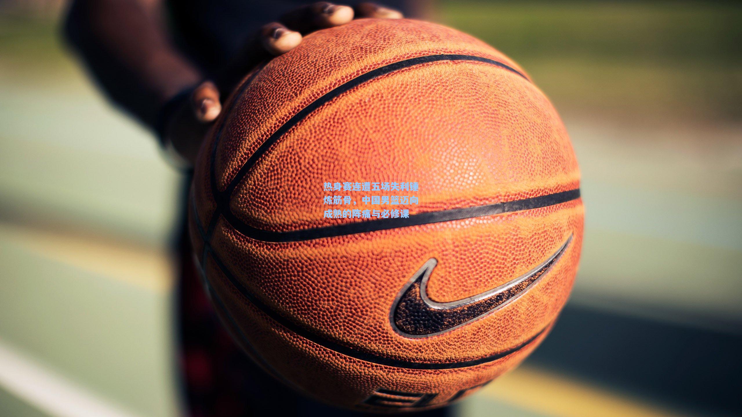 mk体育_热身赛连遭五场失利锤炼筋骨，中国男篮迈向成熟的阵痛与必修课